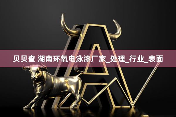 贝贝查 湖南环氧电泳漆厂家_处理_行业_表面