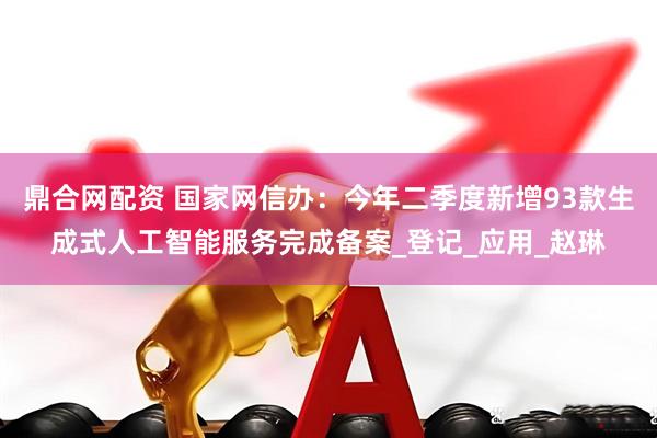鼎合网配资 国家网信办：今年二季度新增93款生成式人工智能服务完成备案_登记_应用_赵琳
