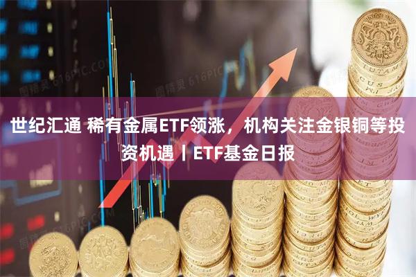 世纪汇通 稀有金属ETF领涨，机构关注金银铜等投资机遇丨ETF基金日报