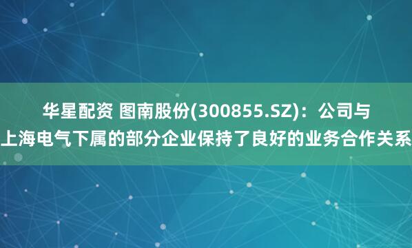华星配资 图南股份(300855.SZ)：公司与上海电气下属的部分企业保持了良好的业务合作关系