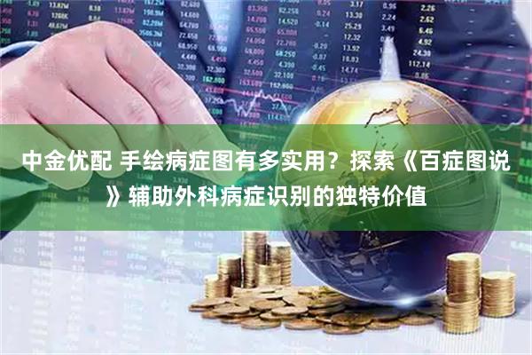 中金优配 手绘病症图有多实用？探索《百症图说》辅助外科病症识别的独特价值