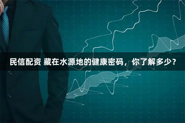 民信配资 藏在水源地的健康密码，你了解多少？