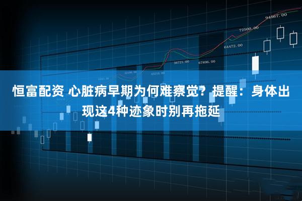 恒富配资 心脏病早期为何难察觉？提醒：身体出现这4种迹象时别再拖延