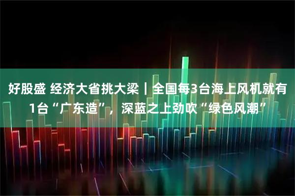 好股盛 经济大省挑大梁｜全国每3台海上风机就有1台“广东造”，深蓝之上劲吹“绿色风潮”