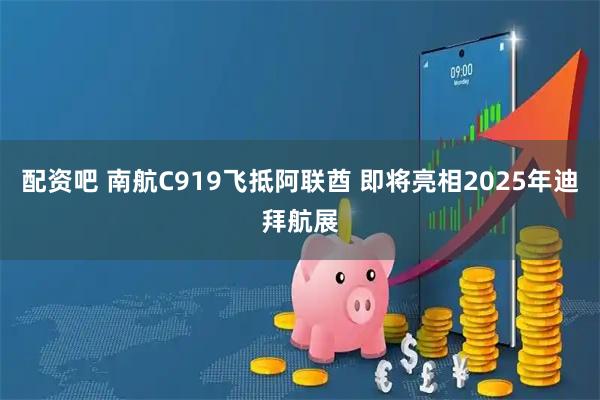 配资吧 南航C919飞抵阿联酋 即将亮相2025年迪拜航展