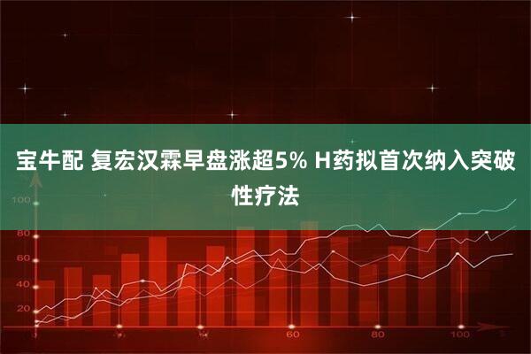 宝牛配 复宏汉霖早盘涨超5% H药拟首次纳入突破性疗法