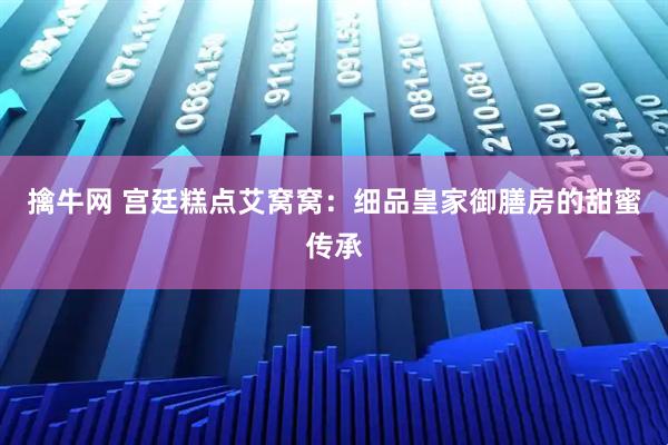 擒牛网 宫廷糕点艾窝窝：细品皇家御膳房的甜蜜传承